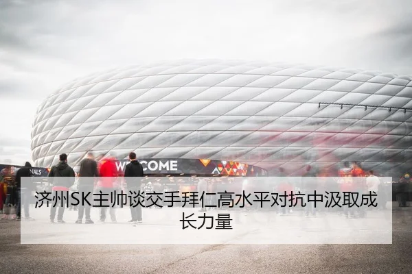 济州SK主帅谈交手拜仁高水平对抗中汲取成长力量
